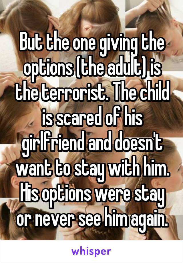 But the one giving the options (the adult) is the terrorist. The child is scared of his girlfriend and doesn't want to stay with him. His options were stay or never see him again.