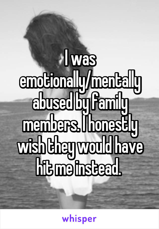 I was emotionally/mentally abused by family members. I honestly wish they would have hit me instead. 