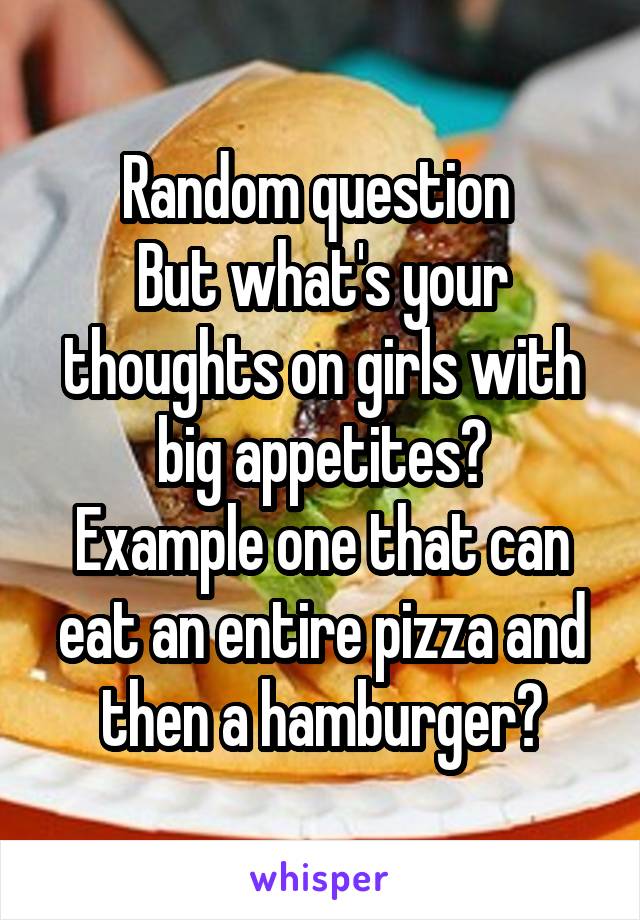 Random question 
But what's your thoughts on girls with big appetites?
Example one that can eat an entire pizza and then a hamburger?