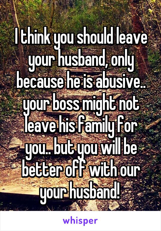 I think you should leave your husband, only because he is abusive.. your boss might not leave his family for you.. but you will be better off with our your husband! 