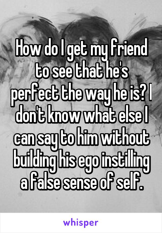 How do I get my friend to see that he's perfect the way he is? I don't know what else I can say to him without building his ego instilling a false sense of self.