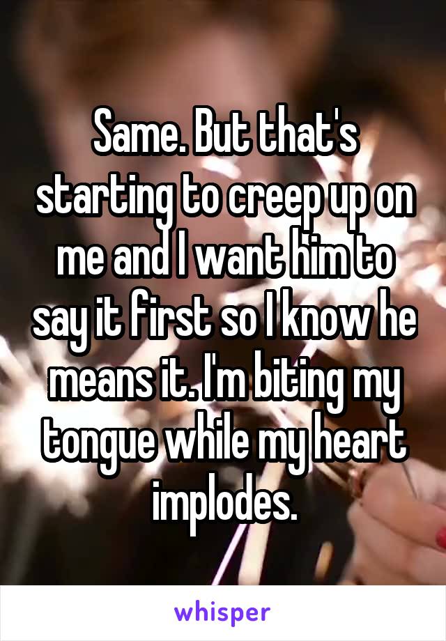 Same. But that's starting to creep up on me and I want him to say it first so I know he means it. I'm biting my tongue while my heart implodes.