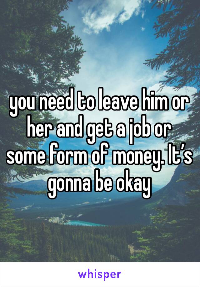 you need to leave him or her and get a job or some form of money. It’s gonna be okay 