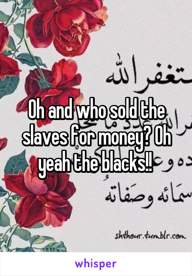 Oh and who sold the slaves for money? Oh yeah the blacks!! 