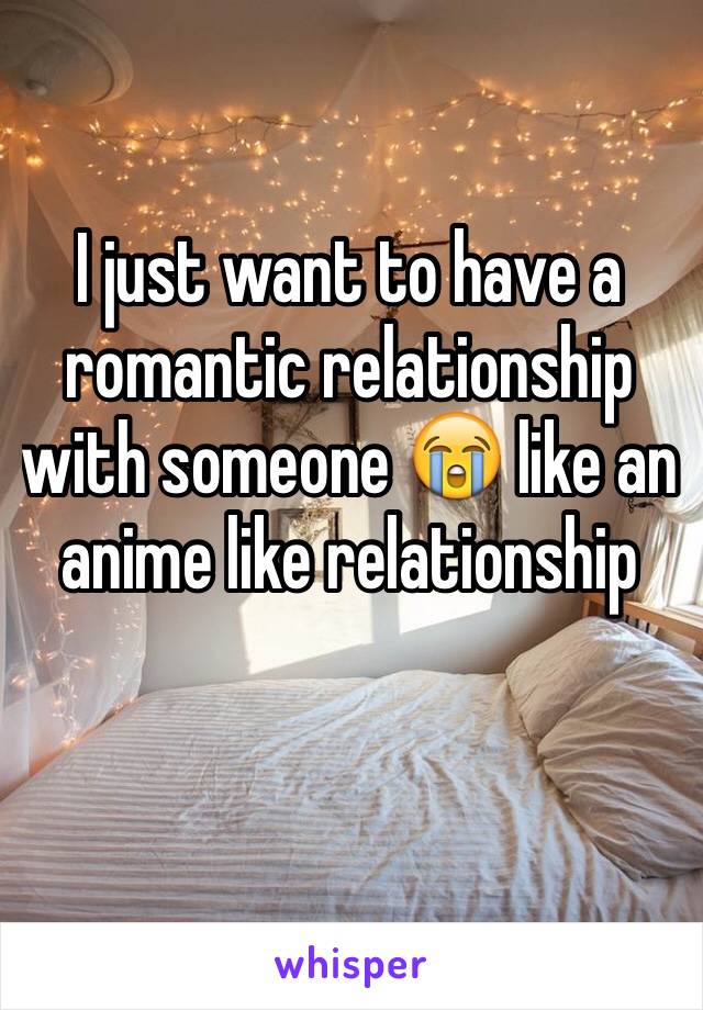 I just want to have a romantic relationship with someone 😭 like an anime like relationship 