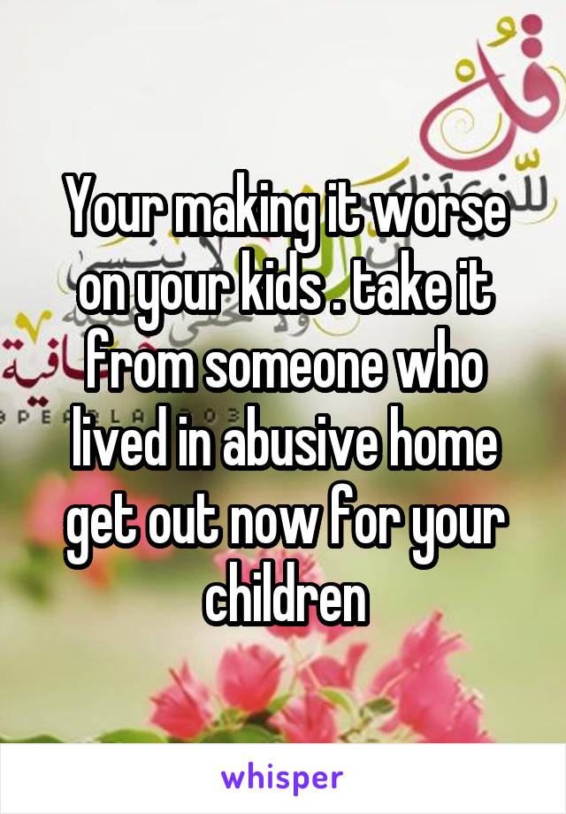 Your making it worse on your kids . take it from someone who lived in abusive home get out now for your children