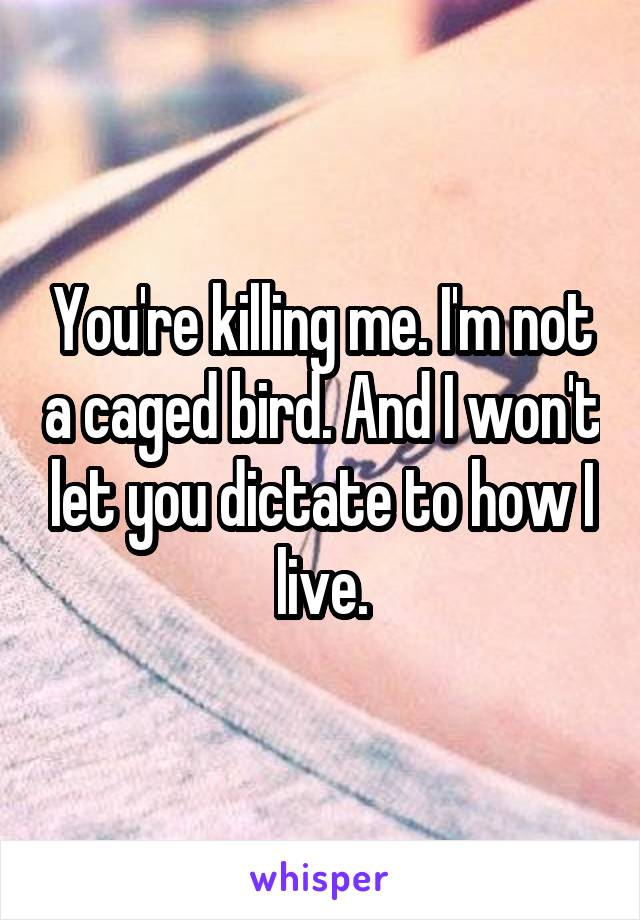 You're killing me. I'm not a caged bird. And I won't let you dictate to how I live.