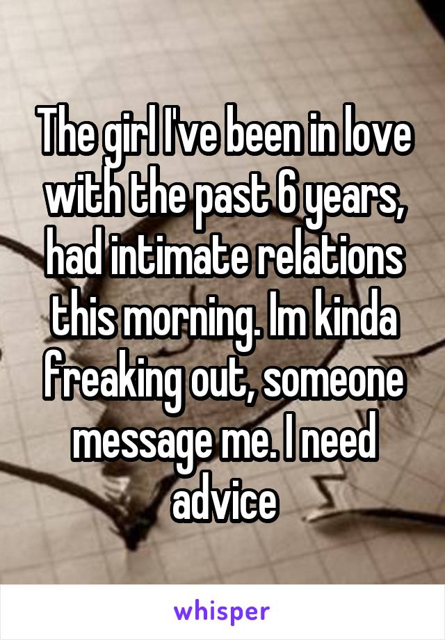 The girl I've been in love with the past 6 years, had intimate relations this morning. Im kinda freaking out, someone message me. I need advice