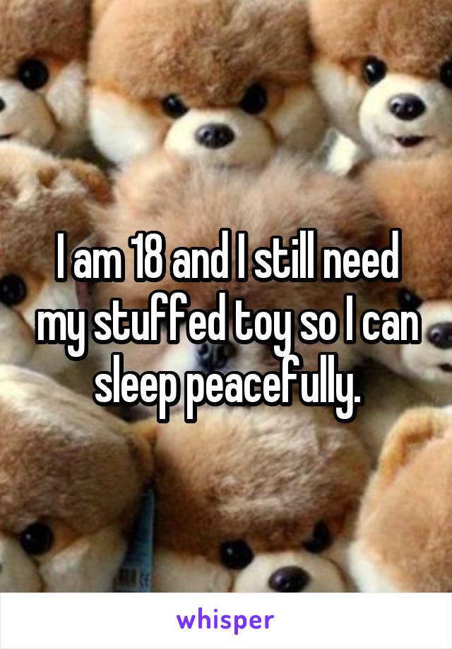 I am 18 and I still need my stuffed toy so I can sleep peacefully.