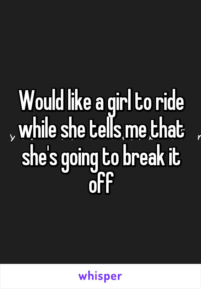 Would like a girl to ride while she tells me that she's going to break it off