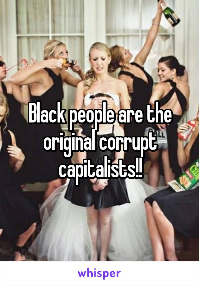 Black people are the original corrupt capitalists!!