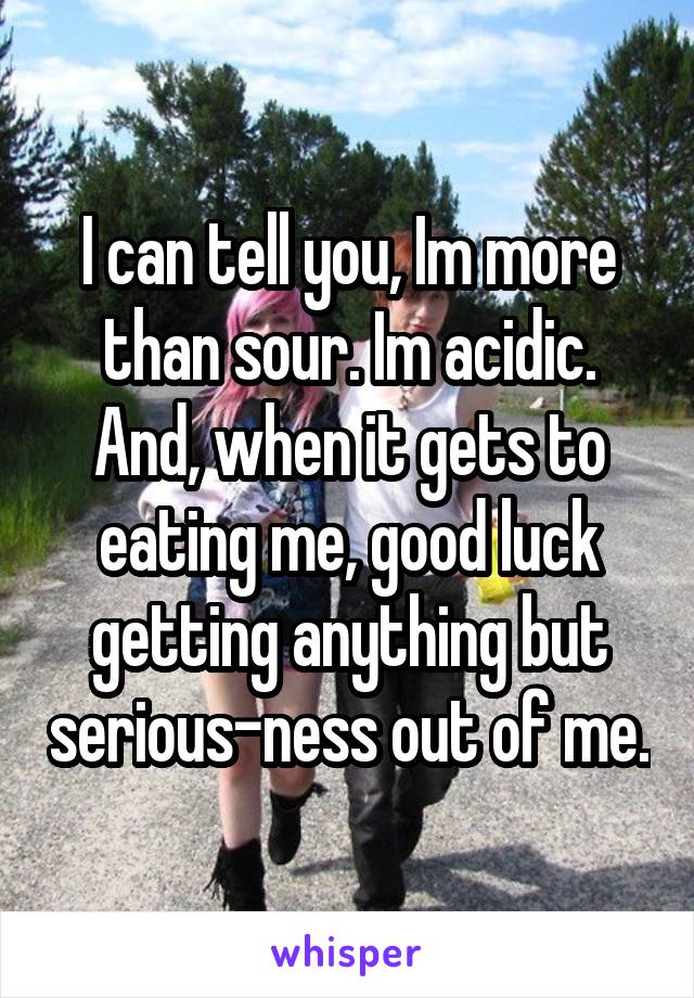 I can tell you, Im more than sour. Im acidic. And, when it gets to eating me, good luck getting anything but serious-ness out of me.