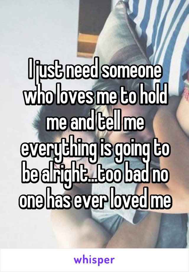 I just need someone who loves me to hold me and tell me everything is going to be alright...too bad no one has ever loved me