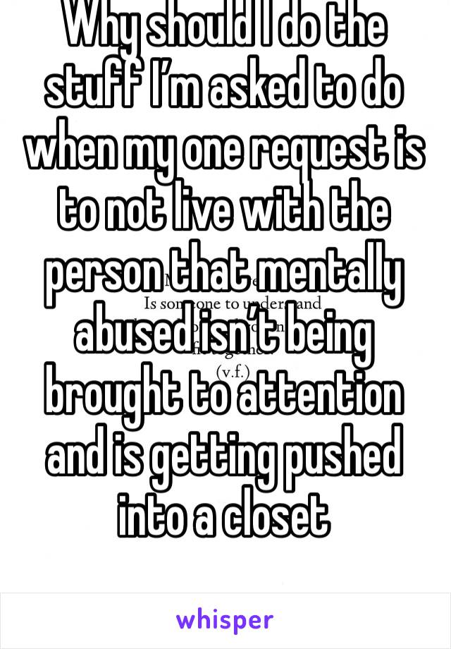 Why should I do the stuff I’m asked to do when my one request is to not live with the person that mentally abused isn’t being brought to attention and is getting pushed into a closet