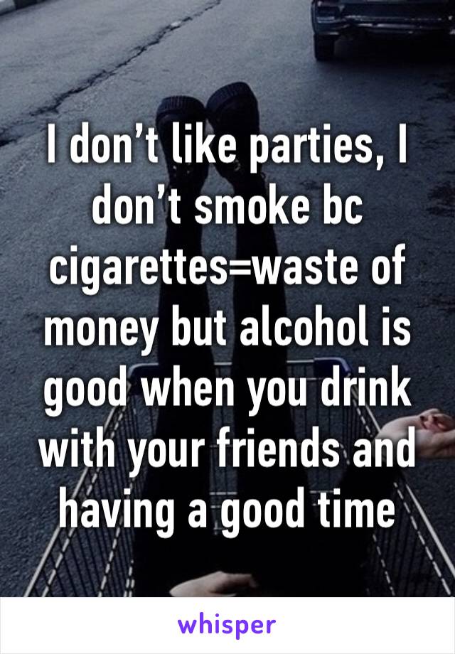 I don’t like parties, I don’t smoke bc cigarettes=waste of money but alcohol is good when you drink with your friends and having a good time 