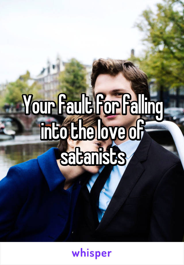 Your fault for falling into the love of satanists