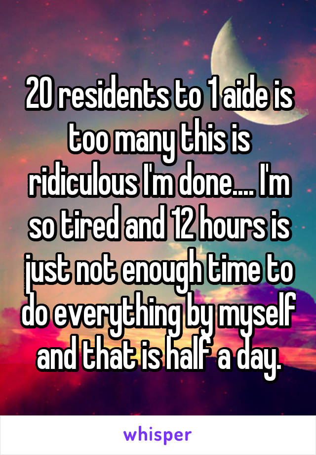 20 residents to 1 aide is too many this is ridiculous I'm done.... I'm so tired and 12 hours is just not enough time to do everything by myself and that is half a day.