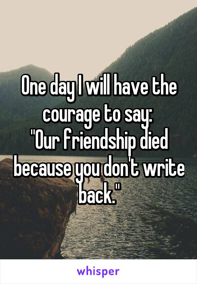 One day I will have the courage to say: 
"Our friendship died because you don't write back."
