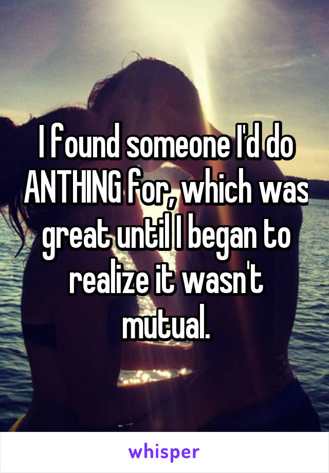 I found someone I'd do ANTHING for, which was great until I began to realize it wasn't mutual.
