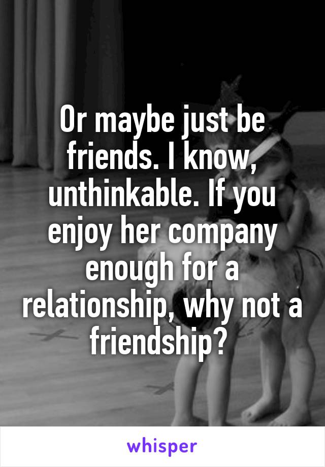 Or maybe just be friends. I know, unthinkable. If you enjoy her company enough for a relationship, why not a friendship? 