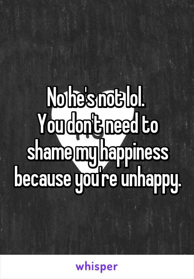 No he's not lol. 
You don't need to shame my happiness because you're unhappy.