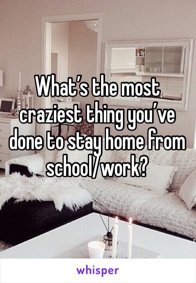What’s the most craziest thing you’ve done to stay home from school/work?