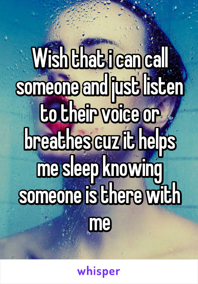 Wish that i can call someone and just listen to their voice or breathes cuz it helps me sleep knowing someone is there with me