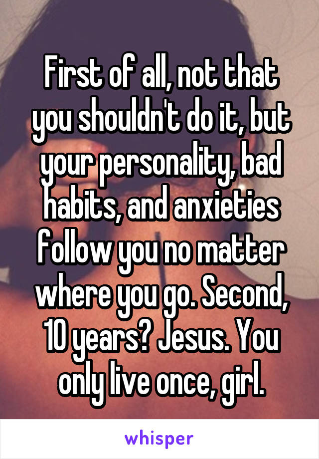 First of all, not that you shouldn't do it, but your personality, bad habits, and anxieties follow you no matter where you go. Second, 10 years? Jesus. You only live once, girl.