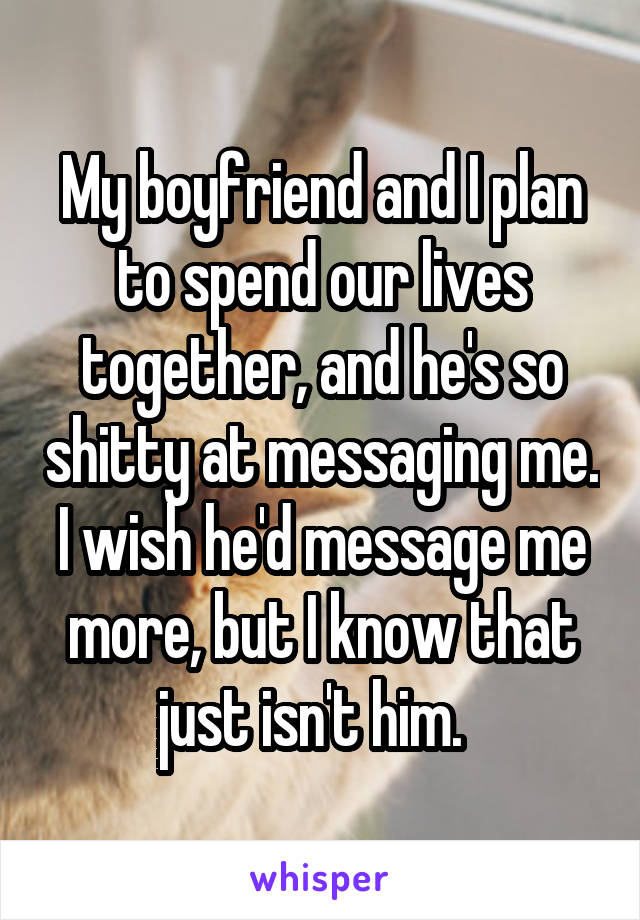 My boyfriend and I plan to spend our lives together, and he's so shitty at messaging me. I wish he'd message me more, but I know that just isn't him.  