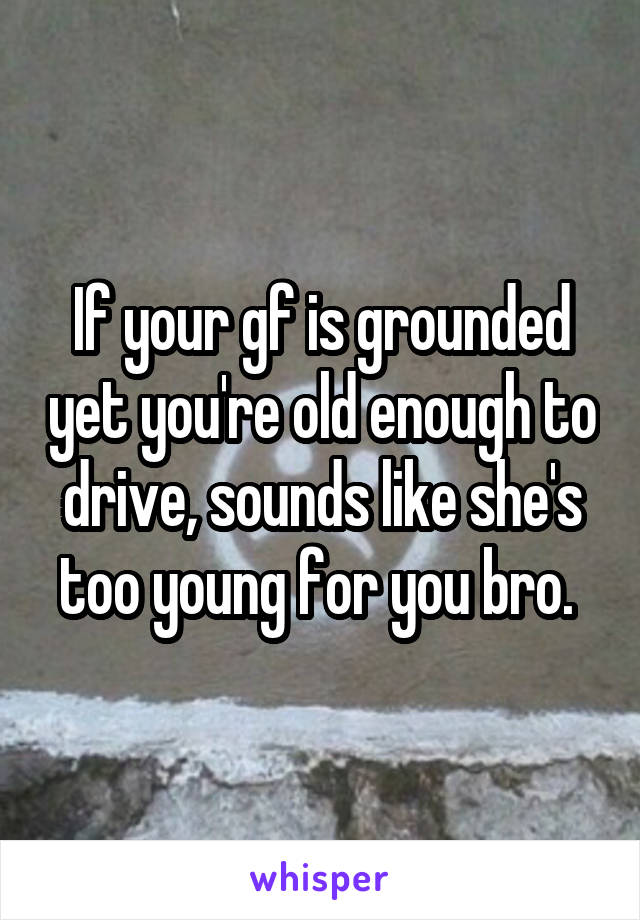 If your gf is grounded yet you're old enough to drive, sounds like she's too young for you bro. 