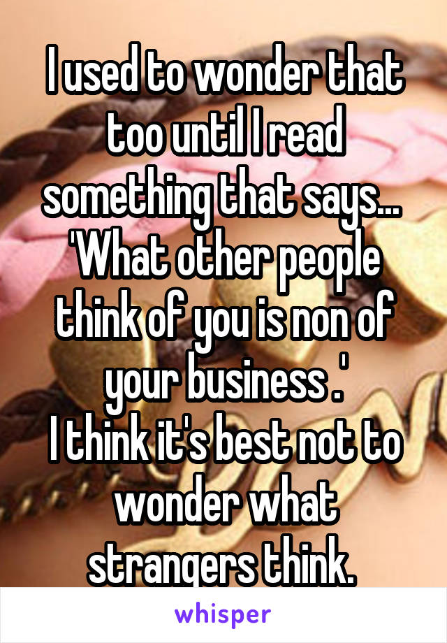 I used to wonder that too until I read something that says...  'What other people think of you is non of your business .'
I think it's best not to wonder what strangers think. 