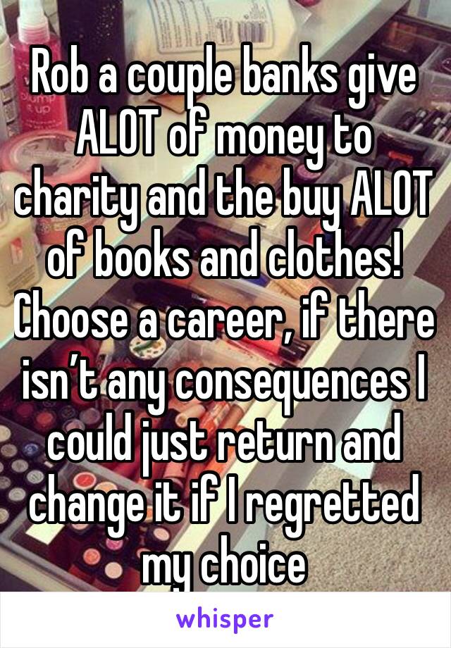 Rob a couple banks give ALOT of money to charity and the buy ALOT of books and clothes! Choose a career, if there isn’t any consequences I could just return and change it if I regretted my choice 
