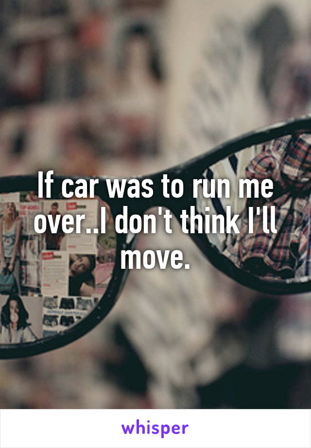 If car was to run me over..I don't think I'll move.