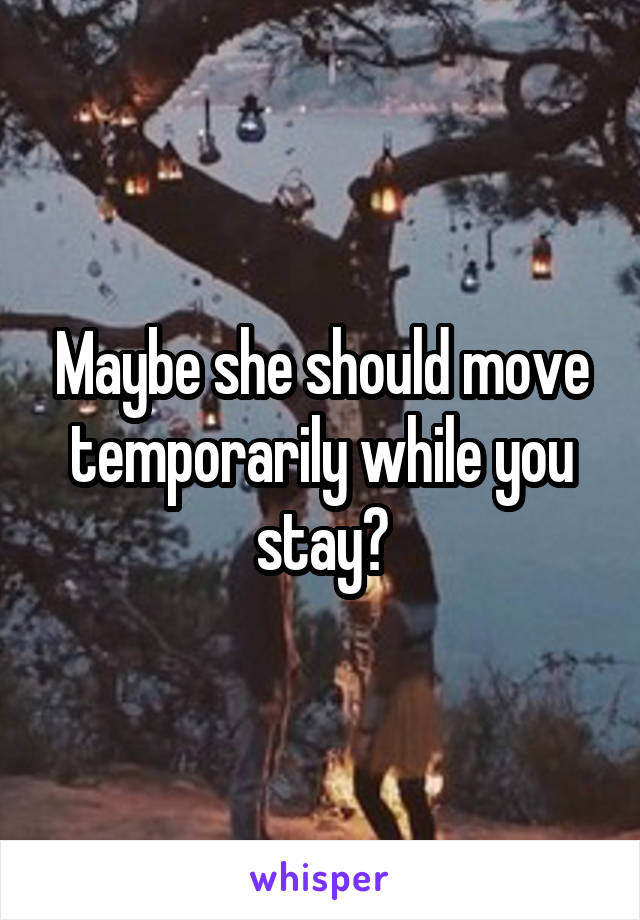 Maybe she should move temporarily while you stay?