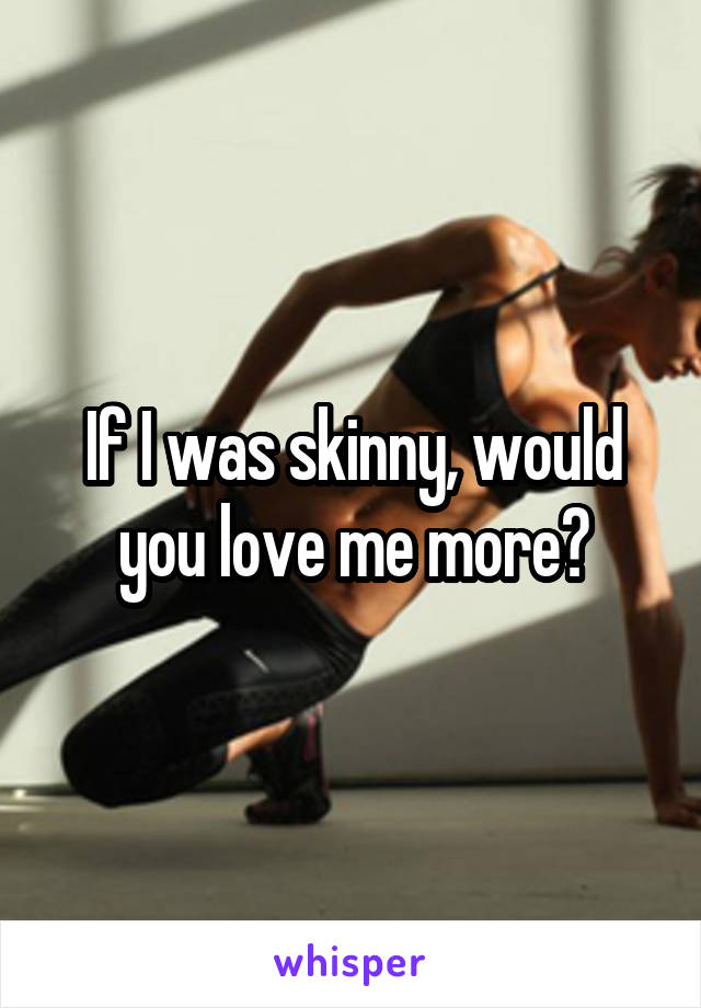 If I was skinny, would you love me more?