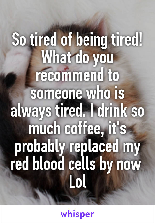 So tired of being tired!
What do you recommend to someone who is always tired. I drink so much coffee, it's probably replaced my red blood cells by now 
Lol