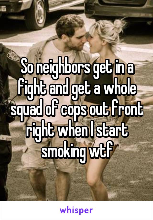 So neighbors get in a fight and get a whole squad of cops out front right when I start smoking wtf