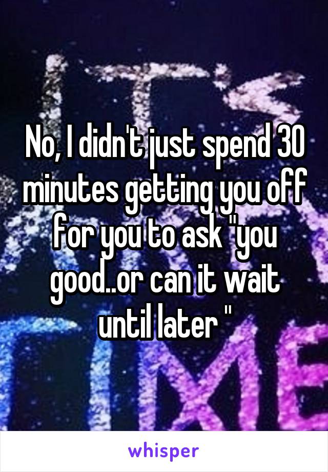 No, I didn't just spend 30 minutes getting you off for you to ask "you good..or can it wait until later "