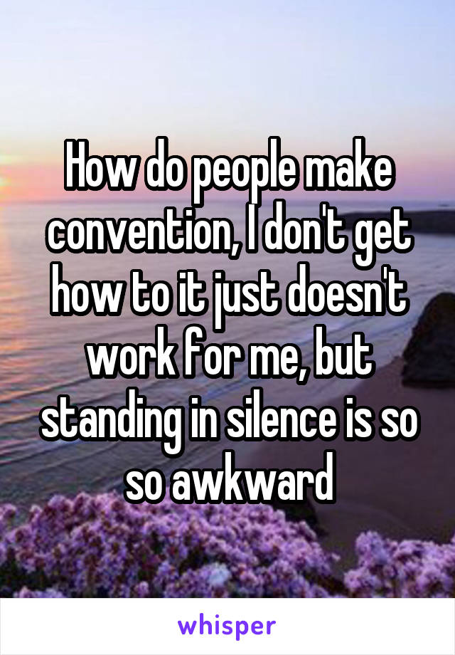 How do people make convention, I don't get how to it just doesn't work for me, but standing in silence is so so awkward