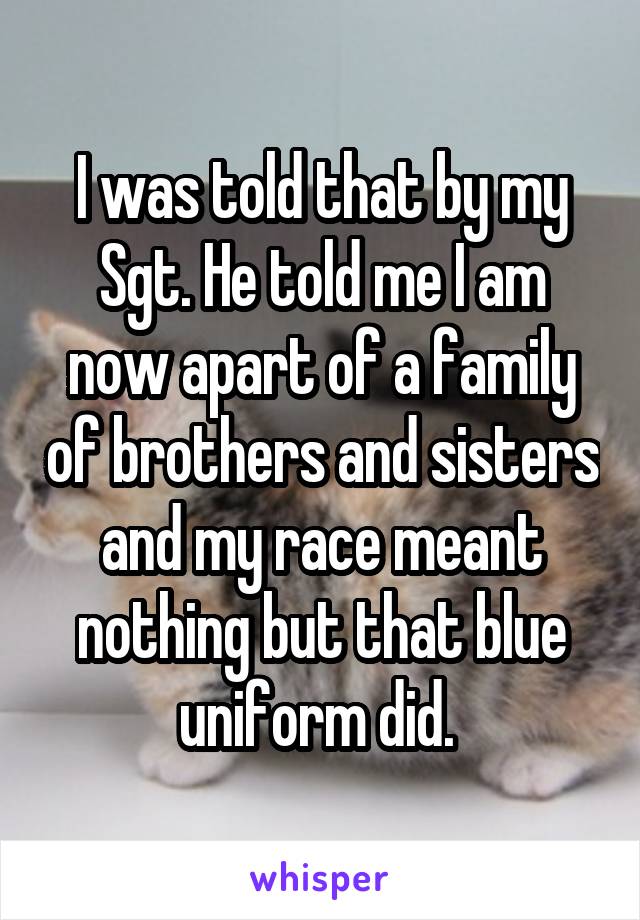 I was told that by my Sgt. He told me I am now apart of a family of brothers and sisters and my race meant nothing but that blue uniform did. 