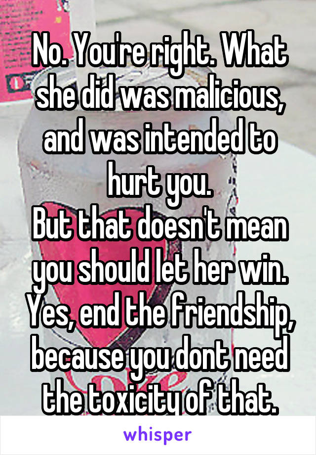 No. You're right. What she did was malicious, and was intended to hurt you.
But that doesn't mean you should let her win. Yes, end the friendship, because you dont need the toxicity of that.