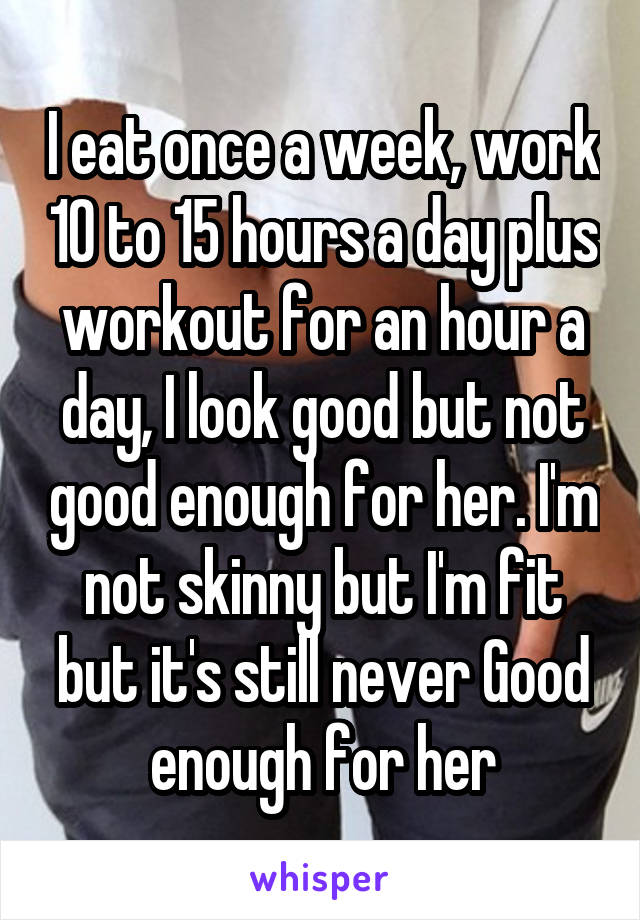 I eat once a week, work 10 to 15 hours a day plus workout for an hour a day, I look good but not good enough for her. I'm not skinny but I'm fit but it's still never Good enough for her
