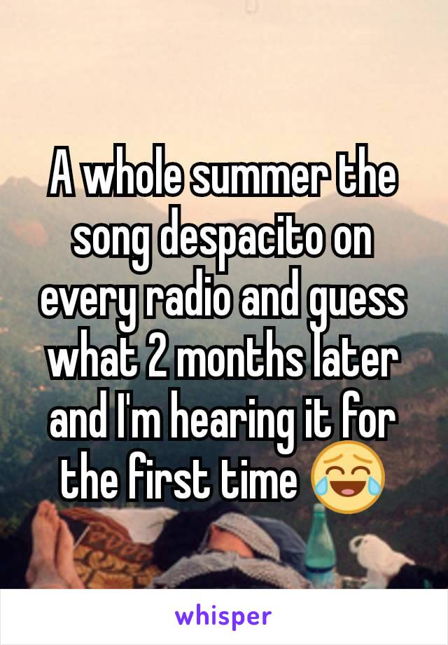 A whole summer the song despacito on every radio and guess what 2 months later and I'm hearing it for the first time 😂