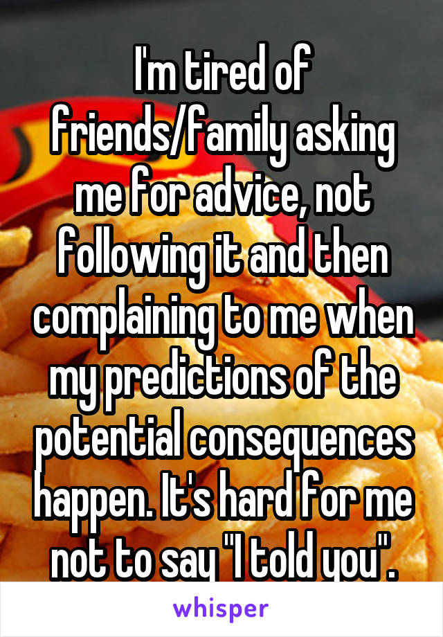 I'm tired of friends/family asking me for advice, not following it and then complaining to me when my predictions of the potential consequences happen. It's hard for me not to say "I told you".