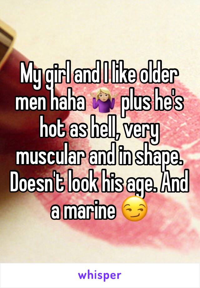 My girl and I like older men haha 🤷🏼‍♀️ plus he's hot as hell, very muscular and in shape. Doesn't look his age. And a marine 😏