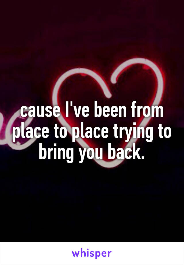 cause I've been from place to place trying to bring you back.