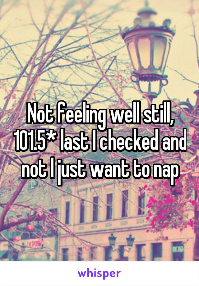 Not feeling well still, 101.5* last I checked and not I just want to nap