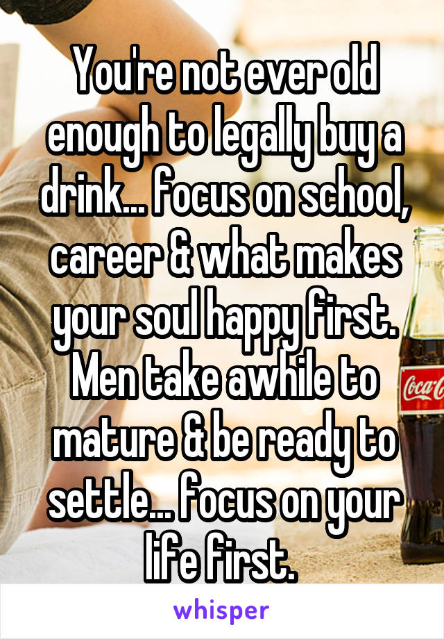 You're not ever old enough to legally buy a drink... focus on school, career & what makes your soul happy first. Men take awhile to mature & be ready to settle... focus on your life first. 