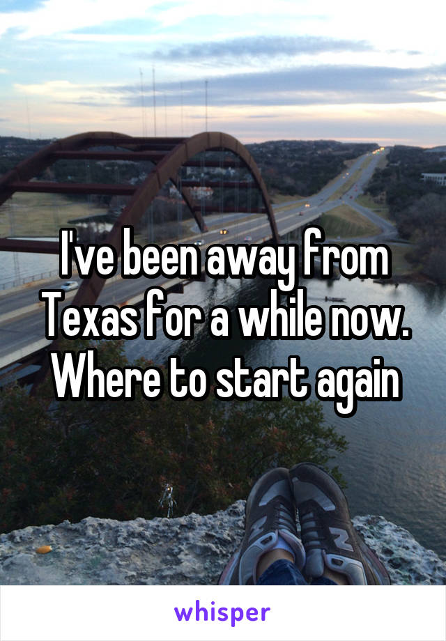 I've been away from Texas for a while now. Where to start again