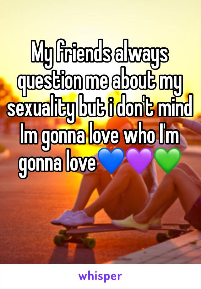My friends always question me about my sexuality but i don't mind Im gonna love who I'm gonna love💙💜💚